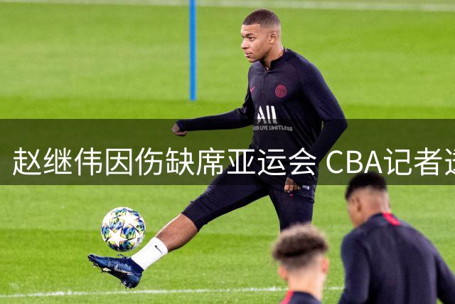 赵继伟因伤缺席亚运会 CBA记者透露具体原因